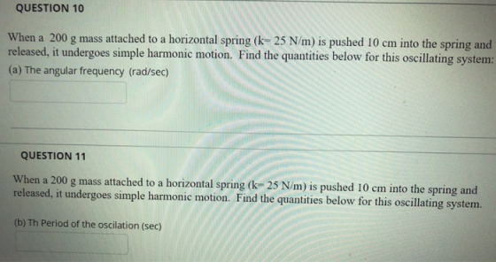 QUESTION 10 When a 200 g mass attached to a horizontal spring (k= 25 N/m) is pushed 10 cm into the spring and released, it un