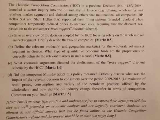 The Hellenic Competition Commission (HCC) in a previous Decision (No. 418/V/2008) launched a sector inquiry into the oil industry in Greece (e.g refining, wholesaling and retailing market segment) and claimed among others that multinational oil companies (BP Hellas S.A and Shell Hellas S.A) supported their filling stations (branded retailers) when competitors temporarily reduced prices to increase sales, requiring that the discount was passed on to the consumer (price support discount scheme). (a) Give an overview of the decision adopted by the HCC focusing solely on the wholesale oil market segment. Briefly describe the two oil companies. IMark: 0.5] (b) Define the relevant product(s) and geographic market(s) for the wholesale oil market segment in Greece. What type of quantitative economic tools are the proper ones to correctly delineate the relevant markets in such a case? [Mark: 0.5] (c) What economic arguments dictated the abolishment of the price support discount scheme by the HCC? [Mark: 1.0] (d) Did the competent Ministry adopt this policy measure? Critically discuss what was the impact of the relevant decision to consumers over the period 2009-2018 (i.e evolution of retail prices, consumption and variety of the petroleum products offered by the wholesalers) and how did the oil industry change thereafter in terms of competition Comment on your findings [Mark: 1.5] Hint: This is an essay type question and students are free to express their views provided that they are well grounded on economic analysis ad are logically consistent. Students ar use official sources that can be found online on the Hellenic Competition Commissions website and the answer should be at most two page answer should be at most two pages long.