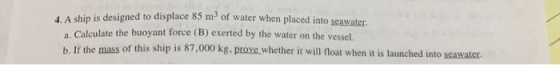 4. A ship is designed to displace 85 m3 of water when placed into seawater. a. Calculate the buoyant force (B) exerted by the