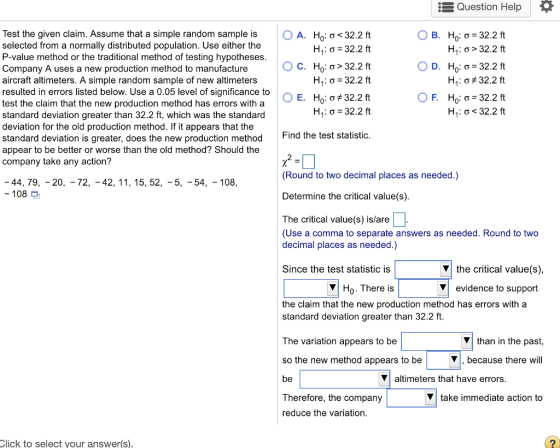 Question Help Test the given claim. Assume that a simple random sample is selected from a normally distributed population. Use either the P-value method or the traditional method of testing hypotheses Company A uses a new production method to manufacture aircraft altimeters. A simple random sample of new altimeters resulted in errors listed below. Use a 0.05 level of significance to test the claim that the new production method has errors with a standard deviation greater than 32.2 ft, which was the standard deviation for the old production method. If it appears that the standard deviation is greater, does the new production method appear to be better or worse than the old method? Should the company take any action? A. Ho.C< 32.2t B. Ho ơ-32.2 ft H.:ơ>32.2 ft D. H0.C-32.2 ft Hi: ơt 32.2 ft Ho: ơ-32.2 ft Hị. ơ < 32.2 ft C. H0: ơ-32.2 ft H. : ơ: 32.2 ft Find the test statistic (Round to two decimal places as needed.) 44, 79, - 20, - 72, -42, 11, 15, 52, -5, -54, -108, -108 Determine the critical value(s) The critical value(s) is/are (Use a comma to separate answers as needed. Round to two decimal places as needed.) Since the test statistic is Vthe critical value(s) VHo. There is evidence to support the claim that the new production method has errors with a standard deviation greater than 32.2 ft. The variation appears to be so the new method appears to be V than in the past, V,because there will altimeters that have errors Therefore, the company reduce the variation Vtake immediate action to Click to select your answer(s)