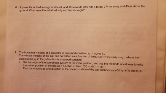 6. A projectile is fired from ground level, and 10 seconds later hits a target 374 m away and 45 m above the ground. What were the initial velocity and launch angle? 7. The horizontal velocity of a projectile is assumed constant, vx vo cos Bo. The vertical velocity of the ball can be written as a function of time, vy(t)- vo sin 8o + ayt, where the acceleration ay in the y-direction is assumed constant. a. Set the origin of the coordinate system at the initial position, and use the methods of calculus to write the vector position of the ball as a function of time, (t) x(t)i + y(t)j. b. Find the magnitude and direction of the vector positon of the ball as functions of time, r() and o.(o.