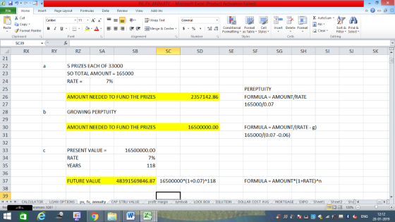 Home nert Page Layout Formulas Data Review View dd-Ins s Cut aCopy Σ AutoSum ー E ゴWrap Text в 1 프 . Ej-., Δ. : rーー 逻锂函Merge & Center. $, % , 弼,8 Conditional Format eCell Insert Delete Format Sort &Find & Format Painter Formatting as Table Styles2 Clear Clipboard Alignment Number Cells Editing RX RY RZ SA SB SC SD SE SF SG SH SJ SK 21 5 PRIZES EACH OF 33000 SO TOTAL AMOUNT 165000 RATE 23 24 25 26 27 28 29 30 31 32 7% PEREPTUITY FORMULA AMOUNT/RATE 165000/0.07 AMOUNT NEEDED TO FUND THE PRIZES 2357142.86 GROWING PERPTUITY FORMULA AMOUNT/(RATE - g) 165000/(0.07-0.06) AMOUNT NEEDED TO FUND THE PRIZES 16500000.00 PRESENT VALUE- 16500000.00 7% 118 34 35 36 37 38 39 11 1 トーCALCULATOR RATE FUTURE VALUE 48391569846.87 16500000* (1+0.07)A118 FORMULA AMOUNT (1+RATE)An BOX DILUTION DOLLAR COST AVGMORTGAGE EXPO Sheeti Sheet2 Shel 福 130% LOAN OPTIONS | pv, fv, annu y i CAP STRU VALUE rences: x261 12:12