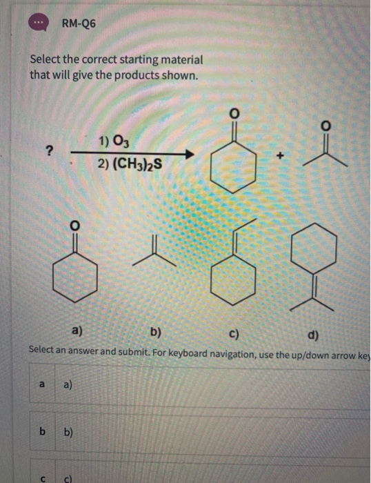RM-Q6 Select the correct starting material that will give the products shown. O ? 1) O3 2) (CH3)2S O b) a) c) d) Select an an