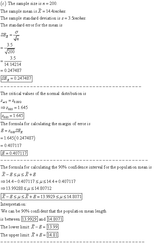 c) The sample size is n 200 The sample mean is X= 14.4inches The sample standard deviation is s-3.5inches The standard error for the mean is 3.5 200 3.5 14.14214 0.247487 SE7-0.247487 The critical values of the normal distributi on is Z/2 -Z0.10/2 →2005 = 1.645 200s1.645 The formula for calculating the margin of error is 1.645(0247487) 0.407117 Е 04071 17 The formula for calculating the 90% confidence interval for the population mean is 14.4-0.4071 17 μ 14.4 0.407117 13.99288 S14.80712 X-E μ X+5-139929 μ 14.8071 Interpretat on We can be 90% confident that the population mean length is between The lower liit X-E 13.99 The upper limit XE14.81
