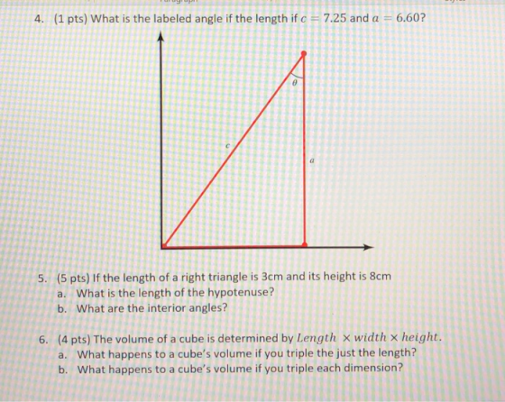 4. (1 pts) What is the labeled angle if the length if c7.25 and a 6.60? 5. (5 pts) If the length of a right triangle is 3cm and its height is 8cm a. What is the length of the hypotenuse? b. What are the interior angles? 6. (4 pts) The volume of a cube is determined by Length x width x height What happens to a cubes volume if you triple the just the length? What happens to a cubes volume if you triple each dimension? a. b.