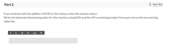 Part 2 ♡ See Hint If we continue with the addition of KOH to the mixture, then the solution clears. Write the balanced chemic