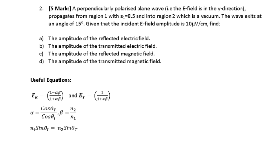 2. [5 Marks] A perpendicularly polarised plane wave (i.e the E-field is in the y-direction), propagates from region 1 with ?,-8.5 and into region 2 which is a vacuum. The wave exits at an angle of 15°. Given that the incident E-field amplitude is 10??/cm, find: a) The amplitude of the reflected electric field. b) The amplitude of the transmitted electric field c) The amplitude of the reflected magnetic field. d) The amplitude of the transmitted magnetic field. Useful Equations: and ET Cos