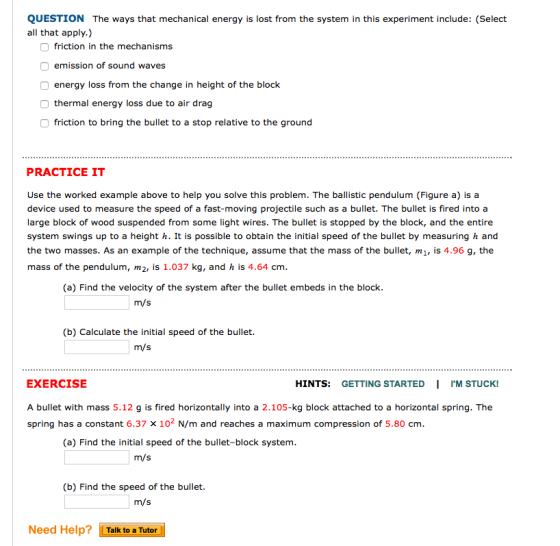 QUESTION The ways that mechanical energy is lost from the system in this experiment include: (Select all that apply.) friction in the mechanisms emission of sound waves energy loss from the change in height of the block thermal energy loss due to air drag friction to bring the bullet to a stop relative to the ground PRACTICE IT Use the worked example above to help you solve this problem. The ballistic pendulum (Figure a) is a device used to measure the speed of a fast-moving projectile such as a bullet. The bullet is fired into a large block of wood suspended from some light wires. The bullet is stopped by the block, and the entire system swings up to a height h. It is possible to obtain the initial speed of the bullet by measuring h and the two masses. As an example of the technique, assume that the mass of the bullet, m1, is 4.96 g, the mass of the pendulum, m2, is 1.037 kg, and h is 4.64 cm (a) Find the velocity of the system after the bullet embeds in the block m/s (b) Calculate the initial speed of the bullet. m/s EXERCISE A bullet with mass 5.12 g is fired horizontally into a 2.105-kg block attached to a horizontal spring. The spring has a constant 6.37 X 10 N/m and reaches a maximum compression of 5.80 cm HINTS: GETTING STARTED IIM STUCK! (a) Find the initial speed of the bullet-block system m/s (b) Find the speed of the bullet. m/s Need Help? Talk to a Tutor