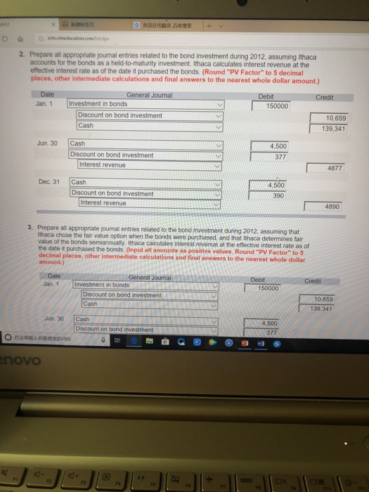 0 2. Prepare all appropriate journal entries related to the bond investment during 2012, assuming Ithaca accounts for the bonds as a held-to-maturity investment. Ithaca calculates interest revenue at the effective interest rate as of the date it purchased the bonds. (Round PV Factor to 5 decimal places, other intermediate calculations and final answers to the nearest whole dollar amount.) Date Jan. 1Investment in bonds General Journal Debit Creditul 150000 Discount on bond investment Cash 10,659 139,341 Jun. 30 Cash 4,500 377 Discount on bond investment Interest revenue 4877 Dec. 31 Cash 4,500 390 Interest revenue 4890 3. Prepare all appropriate journal entries related to the bond investment duning 2012, assuming that n when the bonds were purchased, and that Ithaca determines fair thaca chose the fair value optio value of the bonds semiannually, lthaca calculates interest revenue at the effective interest rate as of the date it purchased the bonds. (Input all amounts as positive values. Round PV Factor to 5 decimal places, other intermediate calculations and final answers to the nearest whole dollar Date Jan. 1Investment in bonds General Journal 150000 Discount on bond investment Cash 10,659 139.341 Jun. 30 Cash 4,500 377 Discount on bond investment novo FS