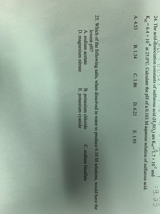 .a3 24. The acid-dissociation constants of sulfurous acid (H,SO,) are Kai1.7 x 10 and K2-6.4 x 10 at 25.0°C. Calculate the pH of a 0.163 M aqueous solution of sulfurous acid. A. 4.53 B. 1.34 C. 1.86 D. 6.21 E. 1.93 25. Which of the following salts, when dissolved in water to produce 0.10 M solutions, would have the lowest pH? A. sodium acetate D. magnesium nitrate B. potassium chloride E. potassium cyanide C. sodium bisulfate