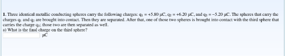 1. Three identical metallic conducting spheres carry the following charges: q.-+5.80 pC.q2-+6.20 and q3-_5.20 μ.C The spheres that carry the charges qi and q2 are brought into contact. Then they are separated. After that, one of those two spheres is brought into contact with the third sphere that carries the charge q3; those two are then separated as well a) What is the final charge on the third sphere?