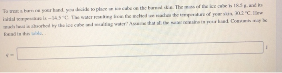 To treat a burn on your hand, you decide to place an ice cube on the burned kin. The mass of the ice cube is 18.5 g, and its initial temperature is -14.5 C. The water resulting from the melted ice reaches the temperature of your skin, 30.2 °C. How much heat is absorbed by the ice cube and resulting water? Assume that all the water remains in your hand. Constants may be found in this table.
