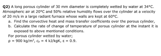 Q2) A long porous cylinder of 30 mm diameter is completely wetted by water at 34°C. Atmospheric air at 20°C and 50% relative humidity flows over the cylinder at a velocity of 20 m/s in a large radiant furnace whose walls are kept at 60°C. a. Find the convective heat and mass transfer coefficients over the porous cylinder, b. Calculate the rate of change of temperature of porous cylinder at the instant it is exposed to above mentioned conditions For porous cylinder wetted by water; p900 kg/m3, Cp 4 kJ/kgK, E0.9.