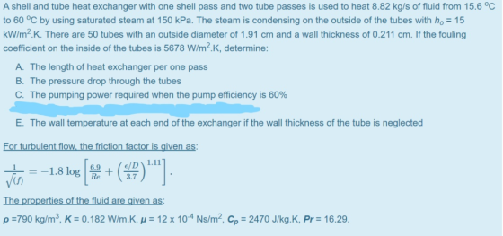 A shell and tube heat exchanger with one shell pass and two tube passes is used to heat 8.82 kg/s of fluid from 15.6 °C to 60