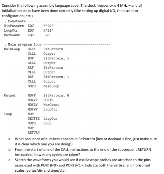 Consider the following assembly language code. The clock frequency is 4 MHz- and all initialization steps have been done correctly (like setting up digital I/O, the oscillator configuration, etc.) Constants Bit Pattern EQU HP20 Loopctr EQU HP21 Max Count EQU .23 Main program loop MainLoop cLRF BitPattern CALL Output BSF Bit Pattern, 1 CALL Output RRF Bit Pattern CALL Output BSF Bit Pattern, 1 CALL Output GOTO MainLoop Output MOVF Bit Pattern, W MOVWF PORTB MOVLW MaxCount MOVWF LoopCtr NOP Loop DECFSZ LoopCtr GOTO Loop NOP RETURN a. What sequence of numbers appears in BitPattern (hex or decimal is fine, just make sure it is clear which one you are doing!) b. From the start of one of the CALL instructions to the end of the subsequent RETURN instructino, how many cycles are taken? c. Sketch the waveforms you would see if oscilloscope probes are attached to the pins associated with PORTBKO> and PORTB<1>. Indicate both the vertical and horizontal scales (voltes/div and time/div).