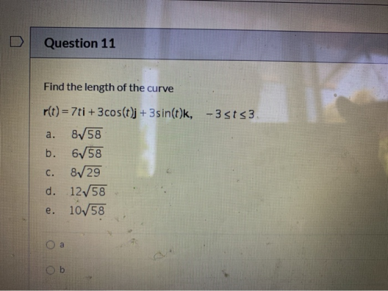 Question 11 Find the length of the curve r(t) = 7ti + 3 cos(t)j + 3sin(t)k, -3sts3 a. 8/58 b. 658 C. 8/29 d. 1258 e. 1058 a