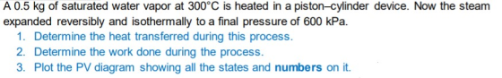 A 0.5 kg of saturated water vapor at 300°C is heated in a piston-cylinder device. Now the steam expanded reversibly and isoth
