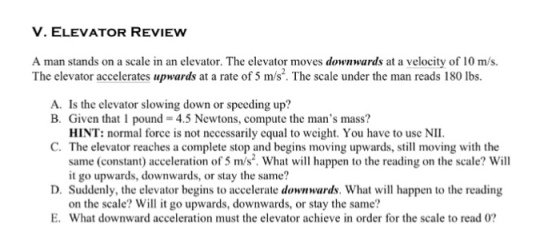 V. ELEVATOR REVIEW A man stands on a scale in an elevator. The elevator moves downwards at a velocity of 10 m/s. The elevator accelerates “pwards at a rate of 5 m/s.. The scale under the man reads 180 lbs. A. Is the elevator slowing down or speeding up? B. Given that 1 pound 4.5 Newtons, compute the mans mass? HINT: normal force is not necessarily cqual to weight. You have to usc NII C. The elevator reaches a complete stop and begins moving upwards, stl moving with the same (constant) acceleration of 5 m/s. What will happen to the reading on the scale? Will it go upwards, downwards, or stay the same? D. Suddenly, the elevator begins to accelerate downwards. What will happen to the reading on the scale? Will it go upwards, downwards, or stay the same? E. What downward acceleration must the elevator achieve in order for the scale to read 0?