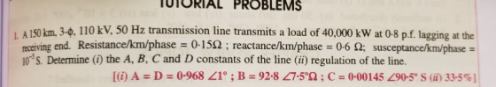 UTORIAL PROBLEMS 1 A 150 km 34, 110 kV, 50 Hz transmission line transmits a load of 40,000 kw at 0-8 pf lagging at the receiving end. Resistance/km/phase-0-15Ω ; reactance/km/phase :06 Ω; susceptance km phase 10 S. Determine (i) the A, B, C and D constants of the line (ii) regulation of the line. [(i) A = D = 0.968 <1° ; B = 92-8 <7.5°Ω ; C 0.00145く90-5° S (ii) 33-5%)!