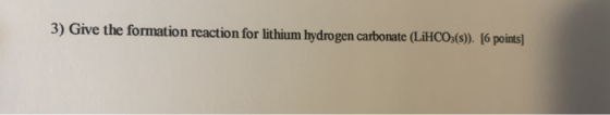 3) Give the formation reaction for lithium hydrogen carbonate (LiHCO3(s)). [6 points]