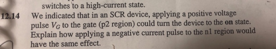 switches to a high-current state. We indicated that in an SCR device, applying a positive voltage pulse Vo to the gate (p2 region) could turn the device to the on state. Explain how applying a negative current pulse to the nl region would have the same effect. 12.14