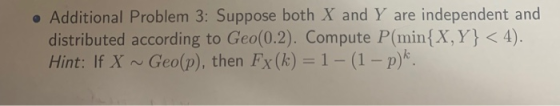 o Additional Problem 3: Suppose both X and Y are independent and distributed according to Geo(0.2). Compute P(min (X, Y Hint: If X ~ Geo(p), then FX (k) = 1-(1-pt. < 4).