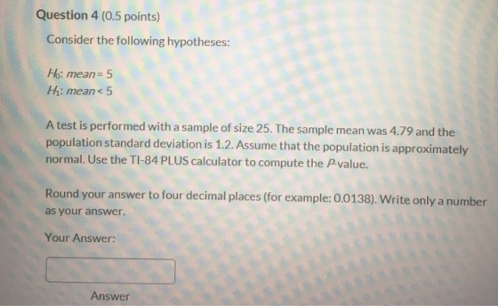 Question 4 (0.5 points) Consider the following hypotheses: Ho: mean= 5 Hi: mean< 5 A test is performed with a sample of size