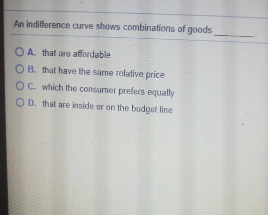 An indifference curve shows combinations of goods O A. that are affordable O B. that have the same relative price O C. which