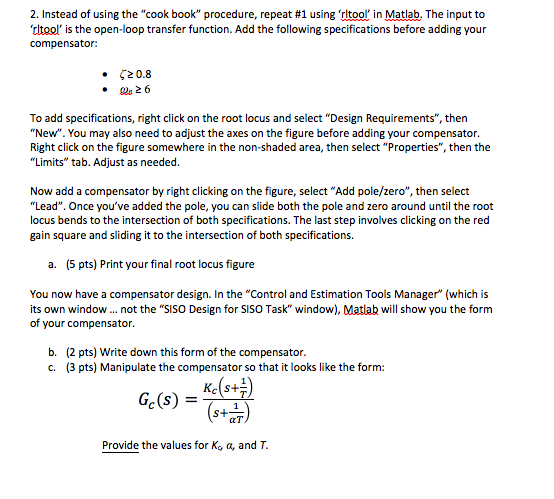 2. Instead of using the cook book procedure, repeat #1 using rltoor in Matlab. The input to tltool is the open-loop transfer function. Add the following specifications before adding your compensator: · ζ20.8 26 To add specifications, right click on the root locus and select Design Requirements, then New. You may also need to adjust the axes on the figure before adding your compensator. Right click on the figure somewhere in the non-shaded area, then select Properties, then the Limits tab. Adjust as needed Now add a compensator by right clicking on the figure, select Add pole/zero, then select Lead. Once youve added the pole, you can slide both the pole and zero around until the root locus bends to the intersection of both specifications. The last step involves clicking on the red gain square and sliding it to the intersection of both specifications. a. (5 pts) Print your final root locus figure You now have a compensator design. In the Control and Estimation Tools Manager (which is its own window not the SISO Design for SiSO Task window), Matlab will show you the form of your compensator. (2 pts) Write down this form of the compensator. (3 pts) Manipulate the compensator so that it looks like the form: b. c. S+ Provide the values for K。a, and T.