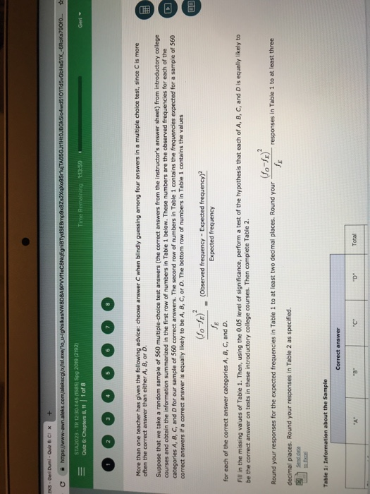 STA2023-TR 12 30-145 (1585) Spg 2019 (2192) More than one teacher has given the following advice: choose answer C when blindly guessing among four answers in a multiple choice test, since c is more often the correct answer than either A, B, or D Suppose that we take a random sample of 560 multiple-choice test answers (the correct answers from the instructors answer sheet) from introductory college courses and obtain the information summarized in the first row of numbers in Table 1 below. These numbers are the observed frequencies for each of the categories correct answers if a correct answer is equally likely to be A, B, C, or D、The bottom row of numbers in Table i contains the values A, B, C, and D for our sample of 560 correct answers. The second row of numbers in Table 1 contains the frequencies expected for a sample of 560 O-E) (Observed frequency-Expected frequency)2 Expected frequency for each of the correct answer categories A, B, C, and D. Fill in the missing values of Table 1. Then, using the 0.05 level of significance, perform a test of the hypothesis that each of A, B, C, and D is equal y likely to be the correct answer on tests in these introductory college courses. Then complete Table 2. Round your responses for the expected frequencies in Table 1 to at least two decimal places. Round your decimal places. Round your responses in Table 2 as specified. responses in Table 1 to at least three Table 1t Information about the Sample Correct answer TC Total