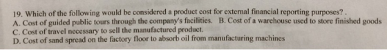 19. Which of the following would be considered a product cost for external financial reporting purposes? A. Cost of guided public tours through the companys facilities. B. Cost of a warehouse used to store finished goods C. Cost of travel necessary to sell the manufactured product. D. Cost of sand spread on the factory floor to absorb oil from manufacturing machines