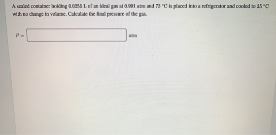 A sealed container holding 0.0255 L of an ideal gas at 0.991 atm and 73 °C is placed into a refrigerator and cooled to 35 °C