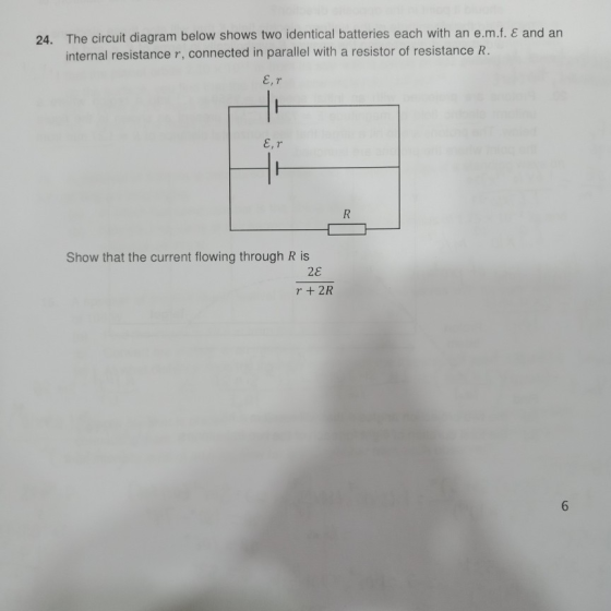 The circuit diagram below shows two identical batteries each with an e.mf.E and an internal resistance r, connected in parallel with a resistor of resistance R. 24. Show that the current flowing through R is 2ε r + 2R