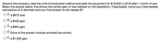 Assume the company uses the units of production method and sells the equipment for $18,200 in 2018 after 1 month of use. Sele