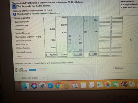 The unadjusted trial balance of Wireless Solution at November 30, 2018 follows: EEB Click the ion to view the trial bealance.) Additional information at November 30, 2018: Requirements 1. Complete Wireles 2. How much was n (Click the icon to view the additional information.) Accounts payable Salaries Payable Common Stock Dividends 5,000 700 35,500 2,300 Service Revenue 8,300 (a)300 600 700 (d)400 Salaries Expense Rent Expense Utilities Expense Supplies Expense Total 2,200 1,000 500 49,900 s 49,9002,500 $2,500 2,50 Enter any number in the edit fields and then click Check Answer Clear All remaining discussion 3.docx 25