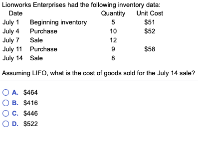 Lionworks Enterprises had the following inventory data Date July 1 Beginning inventory July 4 Purchase July 7 Sale July 11 Purchase July 14 Sale Quantity Unit Cost $51 $52 10 12 $58 8 Assuming LIFO, what is the cost of goods sold for the July 14 sale? O A. $464 B. $416 OC. $446 OD. $522