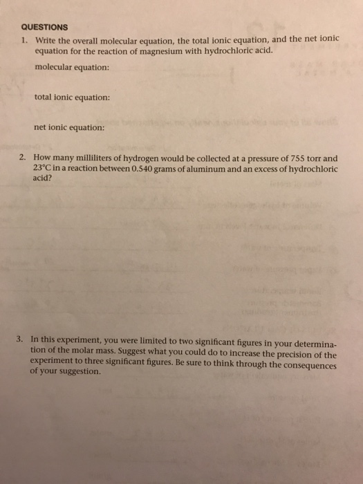 QUESTIONS i. Write the overall molecular equation, the total ionic equation, and the net ionic equation for the reaction of magnesium with hydrochloric acid. molecular equation: total ionic equation net ionic equation: 2. How many milliliters of hydrogen would be collected at a pressure of 755 torr and 23 Cin a reaction between 0.540 grams of aluminum and an excess of hydrochloric acid? 3. In this experiment, you were limited to two significant your tion of the molar mass. Suggest what you could increase the precision of the experiment to three significant figures. Be sure to think through the consequences of your suggestion