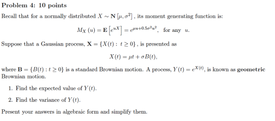 Problem 4: 10 points Recall that for a normally distributed X ~ 11, ?2j, its moment generating function is: My (u) = EPI = emutaw, for any u. Suppose that a Gaussian process, X = {X(t) : t 0) , is presented as where B-(B(t) : t-0} is a standard Brownian motion. A process, Y(t)-ex(t), s known as geometric Brownian motion 1. Find the expected value of Y (t). 2. Find the variance of Y (t) Present your answers in algebraic form and simplify them.