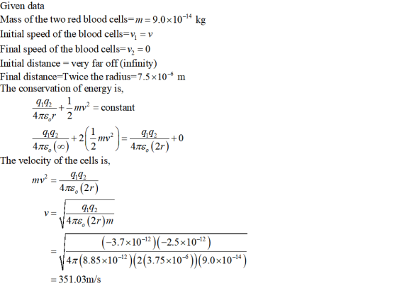 Given data Mass of the two red blood cells--9.0x10-4 kg Initial speed of the blood cells-v, -v Final speed of the blood cells-v,0 Initial distance - very far off (infinity) Final distance-Twice the radius= 7.5 × 10-6 m The conservation of energy is, +-mv* - constant 4Tsr2 442--+0 The velocity of the cells is, 9192 9192 (-3.7x10-12 -2.5x10-12) 47 (8.85x10-12)(2(3.75x106(9.0x10-14 -351.03m/s