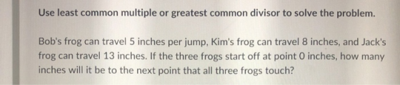Use least common multiple or greatest common divisor to solve the problem. Bobs frog can travel 5 inches per jump, Kims fro