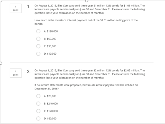 on August 1,2016. Illini Company sold three-year $1 million 12% bonds for $1.01 million. The interests are payable semiannually on June 30 and December 31. Please answer the following question (base your calculation on the number of months). I. point How much is the investors interest payment out of the $1.01 million selling price of the bonds? A. $120,000 . $60,000 C.$30,000 D. $10,000 On August 1, 2016, Illini Company sold three-year $2 million 12% bonds for $2.02 million. The interests are payable semiannually on June 30 and December 31. Please answer the following question (base your calculation on the number of months) 2. point If no interim statements were prepared, how much interest payable shall be debited on December 31, 2016? O A. $20,000 B. $240,000 C. $120,000 D. $60,000