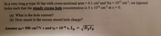In a very long p-type Si bar with cross-sectional area = 0.1 cm2 and Na-1017 cm, we inject holes such that the steady excess hole concentration is 5 x 1016 cm3 at x 0. ed (a) What is the hole current? (b) How much is the excess stored hole charge? Assume μ,-500 cm2/V s and t,-10-10 s, L,- /Dptp
