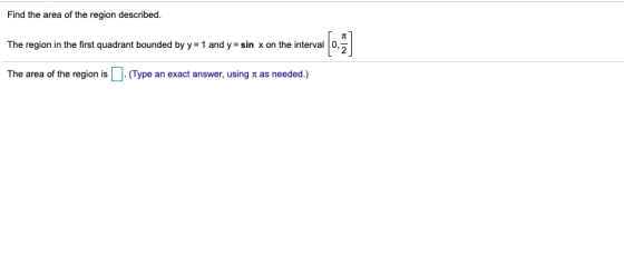 Find the area of the region described. The region in the first quadrant bounded by y = 1 and y=sin x on the interval The area