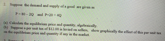 2. Suppose the demand and supply of a good are given as P = 80 - 2Q and P=20 + 40 (a) Calculate the equilibrium price and qua