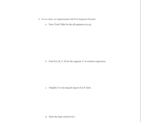 4. In our class, we implemented a BCD-to-Segment Decoder a. Draw Truth Table for the all segments (a to g) b. Find F(A, B, C, D) for the segment ‘c, in minterm expression. C. Simplify F in (b) using K-map in S.О.Р. form. d. Draw the logic circuit in (e).