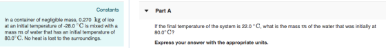 Constants Part A In a container of negligible mass, 0.270 kg of ice at an initial temperature of -28.0 °C is mixed with a mass m of water that has an initial temperature of 80.0° C. No heat is lost to the surroundings. If the final temperature of the system is 22.0 °C, what is the mass m of the water that was initially at 80.0° C? Express your answer with the appropriate units.