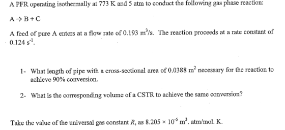 reaction: A PFR operating isothermally at 773 K and 5 atm to conduct the following gas phase A feed of pure A enters at a flow rate of 0.193 m/s. The reaction proceeds at a rate constant of 0.124 s1 What length of pipe with a cross-sectional area of 0.0388 m2 necessary for the reaction to achieve 90% conversion. 1- 2 What is the corresponding volume of a CSTR to achieve the same conversion? Take the value of the universal gas constant R, as 8.205 x 105 m3. atm/mol. K.