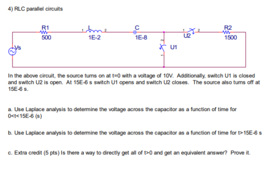 4) RLC parallel circuits R1 R2 500 1E-2 1E-8 U2 1500 In the above circuit, the source turns on at t-0 with a voltage of 10V. Additionally, switch U1 is closed and switch U2 is open. At 15E-6 s switch U1 opens and switch U2 closes. The source also tuns off at 15E-6 s a. Use Laplace analysis to determine the voltage across the capacitor as a function of time for 0<t< 15E-6 (s) b. Use Laplace analysis to determine the voltage across the capacitor as a function of time for t 15E-6 s c. Extra credit (5 pts) Is there a way to directly get all of t0 and get an equivalent answer? Prove it.