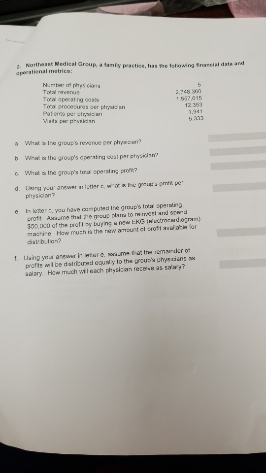 2. Northeast Medical Group, a family practice, has the following financial data and operational metrics: Number of physicians Total revenue Total operating costs Total procedures per physician Patients per physician Visits per physician 2,748,360 1,557,615 12,353 1,941 5,333 a. What is the groups revenue per physician? b. What is the groups operating cost per physician? c. What is the groups total operating profit? d. Using your answer in letter C, what is the groups profit per physician? In letter c, you have computed the groups total operating profit. Assume that the group plans to reinvest and spend e. $50,000 of the profit by buying a new EKG (electrocardiogram) machine. How much is the new amount of profit available for distribution? f. Using your answer in letter e, assume that the remainder of profits will be distributed equally to the groups physicians as salary. How much will each physician receive as salary?