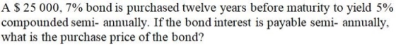A $ 25 000, 7% bond is purchased twelve years before maturity to yield 5% compounded semi- annually. If the bond interest is